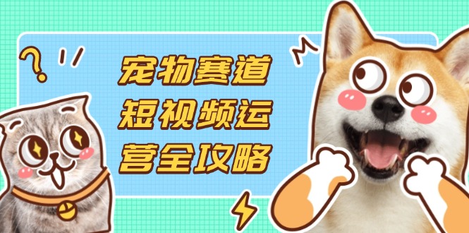 （14345期）宠物赛道短视频运营全攻略，选品拍摄剪辑实操，实现流量到收益转化-知源网创