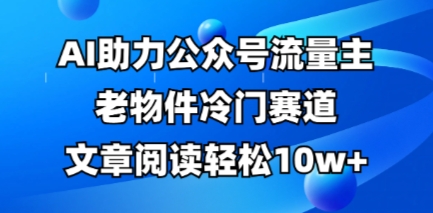 公众号流量主老物件冷门赛道，AI助力，文章阅读轻松10w+，全流程详细教程-知源网创