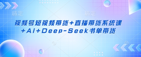 视频号短视频带货+直播带货系统课+AI+Deep-Seek书单带货-知源网创